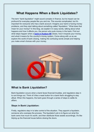 What Happens When a Bank Liquidates?
The term “bank liquidation” might sound complex in finance, but its impact can be
profound for everyday people like you and me. This sounds complicated, but it's
important for everyone who has a bank account. Imagine your bank is having money
problems, and they start talking about something called “liquidation.” What does that
mean for your money? In this blog, we explain it in easy words, talking about what
happens and how it affects you, the person who puts money in the bank. Find out
what steps happen when a bank in Hudson WI closes, how it impacts your money,
and what it means for the country's money system. Come along with us as we
explore the world of bank closing, making the confusing words simple and helping
you make smart choices with your money.
What is Bank Liquidation?
Bank liquidation occurs when a bank faces financial troubles, and regulators step in
to sort things out. Think of it like a reset button for a bank that's struggling to stay
afloat. When this happens, the bank goes through a series of steps to settle its
affairs.
Steps in Bank Liquidation:
Firstly, regulators step in to take control of the situation. They appoint a liquidator,
someone who oversees the process. The liquidator's job is to figure out what the
bank owns how much it's worth, and then distribute those assets accordingly. It's like
tidying up the financial house before closing the doors.
 