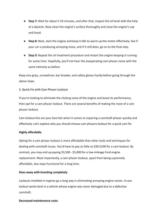 ● Step 7: Wait for about 5-10 minutes, and after that, inspect the oil level with the help
of a dipstick. Now clean the engine's surface thoroughly and close the engine's cap
and hood.
● Step 8: Next, start the engine and keep it idle to warm up the motor effectively. See if
your car is producing annoying noise, and if it still does, go on to the final step.
● Step 9: Repeat the oil treatment procedure and restart the engine keeping it running
for some time. Hopefully, you'll not hear the exasperating cam phaser noise with the
same intensity as before.
Keep vice grips, screwdriver, bar breaker, and safety gloves handy before going through the
above steps.
3. Quick Fix with Cam Phaser Lockout
If you're looking to eliminate the clicking noise of the engine and boost its performance,
then opt for a cam phaser lockout. There are several benefits of making the most of a cam
phaser lockout.
Cam lockout kits are your best bet when it comes to repairing a camshaft phaser quickly and
effectively. Let's explore why you should choose cam phasers lockout for a quick cam fix:
Highly affordable
Opting for a cam phaser lockout is more affordable than other tools and techniques for
dealing with camshaft issues. You'd have to pay as little as $30-$100 for a cam lockout. By
contrast, you may end up paying $3,500 - $5,000 for a low-mileage Ford engine
replacement. Most importantly, a cam phaser lockout, apart from being supremely
affordable, also stays functional for a long time.
Does away with knocking completely
Lockouts installed in engines go a long way in eliminating annoying engine noises. A cam
lockout works best in a vehicle whose engine was never damaged due to a defective
camshaft.
Decreased maintenance costs
 