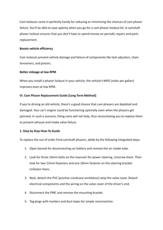 Cam lockouts come in perfectly handy for reducing or minimizing the chances of cam phaser
failure. You'll be able to save aplenty when you go for a cam phaser lockout kit. A camshaft
phaser lockout ensures that you don't have to spend money on periodic repairs and parts
replacement.
Boosts vehicle efficiency
Cam lockouts prevent vehicle damage and failure of components like lash adjusters, chain
tensioners, and pistons.
Better mileage at low RPM
When you install a phaser lockout in your vehicle, the vehicle's MPG (miles per gallon)
improves even at low RPM.
VI. Cam Phaser Replacement Guide [Long Term Method]
If you're driving an old vehicle, there's a good chance that cam phasers are depleted and
damaged. Your car's engine could be functioning optimally even when the phasers get
jammed. In such a scenario, fixing cams will not help, thus necessitating you to replace them
to prevent exhaust and intake valve failure.
1. Step by Step How-To-Guide
To replace the out of order Ford camshaft-phasers, abide by the following integrated steps:
1. Open bonnet for disconnecting car battery and remove the air intake tube.
2. Look for three 10mm bolts on the reservoir for power steering. Unscrew them. Then
look for two 13mm fasteners and one 18mm fastener on the steering bracket.
Unfasten them.
3. Next, detach the PVC (positive crankcase ventilation) atop the valve cover. Detach
electrical components and the wiring on the valve cover of the driver's end.
4. Disconnect the PMC and remove the mounting bracket.
5. Tag plugs with markers and duct tapes for simple reconnection.
 