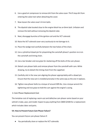 6. Use a good air compressor to remove dirt from the valve cover. This'll stop dirt from
entering the valve train when detaching the cover.
7. Now loosen the valve cover's 8 mm bolts.
8. The dipstick tube located close to the engine block has an 8mm bolt. Unfasten and
remove this bolt without removing the dipstick tube.
9. Next, disengage bunches of the ignition coil and the VCT solenoid.
10. Raise the VCT solenoid cover very cautiously to not damage to it.
11. Place the wedge tool carefully between the two halves of the chain.
12. Use a cylindrical dowel pin for pinpointing the camshaft phaser's position vis-à-vis
the camshaft and timing chain.
13. Use a bar breaker and vice grips for slackening off the bolts of the cam phaser.
14. Detach cam phaser bolts and remove phaser from the camshaft with care. While
drawing, try to detach the timing chain from the cogwheel.
15. Carefully slot in the new cam aligning the phaser appropriately with a dowel pin.
Ensure that the new cam is installed precisely in the same way as the one it replaces.
16. Tighten new phaser bolts to a torque of around 30ft-lbs. Use a torque wrench for
tightening and vice grips to hold the cam against the engine's casing.
2. Cam Phaser Replacement Cost
The tentative cost of replacing a worn-out and defective cam phaser varies based on your
vehicle's make, year, and model. Expect to pay anything from $800-$2500 for a replacement
which includes labor and parts.
VII. How to Prevent Future Cam Phaser Failure?
You can prevent future cam phaser failure if:
● You periodically clean or replace the VCT solenoids
 