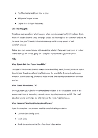 ● The filter is changed from time to time
● A high-end engine is used
● Engine oil is changed frequently
VIII. Final Thoughts
The above review explores 'what happens when cam phasers go bad' in threadbare detail.
You'll not be able to drive safely for long if you do not fix or replace the camshaft-phasers. At
the same time, you'll have to tolerate the rasping and knocking sounds of bad
camshaft-phasers.
Opting for a cam phaser lockout kit is a practical solution if you want to prevent or reduce
further damage. Of course, going for a complete replacement is your last option.
FAQs
What Does A Bad Cam Phaser Sound Like?
Damaged or broken cam phasers make sounds resembling a wail, screech, moan or squeal.
Sometimes a flawed cam phaser might compare the sound of a dynamo, telephone, or
motorcar. Strictly speaking, the noises made by cam phasers may vary from one brand to
another.
What Does It Mean Cam a Car?
When your cam your vehicle, you enhance the duration of the valves stays open. In the
automotive industry, 'camming' a vehicle means boosting the timing and lift. The chief
objective behind camming a car is to increase the vehicle's performance.
What Happens If You Don't Replace Cam Phasers?
If you don't replace cam phasers, you'll face the following problems:-
● Exhaust valve timing issues
● Stuck cams
● Stuck phasers damaging the exhaust and intake valves
 