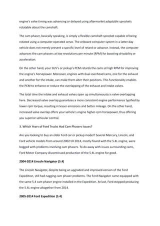 engine's valve timing was advancing or delayed using aftermarket adaptable sprockets
rotatable about the camshaft.
The cam phaser, basically speaking, is simply a flexible camshaft sprocket capable of being
rotated using a computer-operated servo. The onboard computer system in a latter-day
vehicle does not merely present a specific level of retard or advance. Instead, the computer
advances the cam phasers at low revolutions per minute (RPM) for boosting drivability or
acceleration.
On the other hand, your SUV's or pickup's PCM retards the cams at high RPM for improving
the engine's horsepower. Moreover, engines with dual-overhead cams, one for the exhaust
and another for the intake, can make them alter their positions. This functionality enables
the PCM to enhance or reduce the overlapping of the exhaust and intake valves.
The total time the intake and exhaust valves open up simultaneously is valve overlapping
here. Decreased valve overlap guarantees a more consistent engine performance typified by
lower-rpm torque, resulting in lesser emissions and better mileage. On the other hand,
increased valve overlap offers your vehicle's engine higher-rpm horsepower, thus offering
you superior vehicular control.
3. Which Years of Ford Trucks Had Cam Phasers Issues?
Are you looking to buy an older Ford car or pickup model? Several Mercury, Lincoln, and
Ford vehicle models from around 2002 till 2014, mostly found with the 5.4L engine, were
bogged with problems involving cam phasers. To do away with issues surrounding cams,
Ford Motor Company discontinued production of the 5.4L engine for good.
2004-2014 Lincoln Navigator (5.4)
The Lincoln Navigator, despite being an upgraded and improved version of the Ford
Expedition, still had nagging cam phaser problems. The Ford Navigator came equipped with
the same 5.4 cam phaser engine installed in the Expedition. At last, Ford stopped producing
the 5.4L engine altogether from 2014.
2005-2014 Ford Expedition (5.4)
 