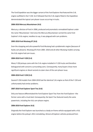 The Ford Expedition was the bigger variant of the Ford Explorer that featured the 5.4L
engine outfitted in the F-150. So it followed that the 5.4L engine fitted in the Expedition
demonstrated the typical cam phaser issues occurring in trucks.
2006-2010 Mercury Mountaineer (4.6)
Mercury, a division of Ford in 2006, produced and promoted a remodeled Explorer under
the name 'Mountaineer.' And since the Mercury Mountaineer carried the same Ford
Explorer's 4.6L engine, needless to say, it was plagued with cam problems.
2005-2010 Ford Mustang GT (4.6)
Even the strapping and ultra-powerful Ford Mustang had a problematic engine (because of
faulty cam phasers). Mustang GTs from 2005 -2010 and all other Mustang models carrying
the 4.6L engine had cam issues.
2004-2010 Ford F-350 (5.4)
Many F-350 pickups came with the 5.4L engine installed in F-150 trucks and therefore
beleaguered with concerns surrounding cams. Consequently, many buyers chose more
significant engines or diesel variants to steer clear of the cam phaser issue.
2004-2010 Ford F-250 (5.4)
Several F-250 models from 2004-2010 had the identical 5.4L engine as that of the F-150 and
unfortunately had similar problems.
2007-2010 Ford Explorer Sport Trac (4.6)
Only one feature differentiated the Ford Explorer Sport Trac from the Ford Explorer –the
former came with a truck bed. Consequently, the Sport Trac featured nearly the same
powertrain, including the 4.6L cam phaser engine.
2006-2010 Ford Explorer (4.6)
Originally the Ford Explorer was launched as a body-on-frame vehicle equipped with a 4.6L
engine before the pickup's 2011 remodeling. Almost all Explorer vehicles produced from
 