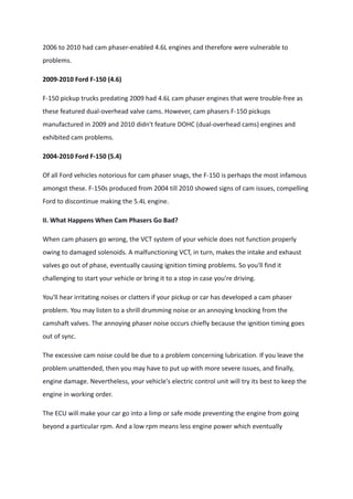 2006 to 2010 had cam phaser-enabled 4.6L engines and therefore were vulnerable to
problems.
2009-2010 Ford F-150 (4.6)
F-150 pickup trucks predating 2009 had 4.6L cam phaser engines that were trouble-free as
these featured dual-overhead valve cams. However, cam phasers F-150 pickups
manufactured in 2009 and 2010 didn't feature DOHC (dual-overhead cams) engines and
exhibited cam problems.
2004-2010 Ford F-150 (5.4)
Of all Ford vehicles notorious for cam phaser snags, the F-150 is perhaps the most infamous
amongst these. F-150s produced from 2004 till 2010 showed signs of cam issues, compelling
Ford to discontinue making the 5.4L engine.
II. What Happens When Cam Phasers Go Bad?
When cam phasers go wrong, the VCT system of your vehicle does not function properly
owing to damaged solenoids. A malfunctioning VCT, in turn, makes the intake and exhaust
valves go out of phase, eventually causing ignition timing problems. So you'll find it
challenging to start your vehicle or bring it to a stop in case you're driving.
You'll hear irritating noises or clatters if your pickup or car has developed a cam phaser
problem. You may listen to a shrill drumming noise or an annoying knocking from the
camshaft valves. The annoying phaser noise occurs chiefly because the ignition timing goes
out of sync.
The excessive cam noise could be due to a problem concerning lubrication. If you leave the
problem unattended, then you may have to put up with more severe issues, and finally,
engine damage. Nevertheless, your vehicle's electric control unit will try its best to keep the
engine in working order.
The ECU will make your car go into a limp or safe mode preventing the engine from going
beyond a particular rpm. And a low rpm means less engine power which eventually
 