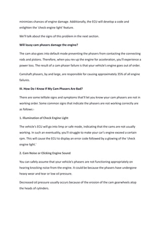 minimizes chances of engine damage. Additionally, the ECU will develop a code and
enlighten the 'check engine light' feature.
We'll talk about the signs of this problem in the next section.
Will lousy cam phasers damage the engine?
The cam also goes into default mode preventing the phasers from contacting the connecting
rods and pistons. Therefore, when you rev up the engine for acceleration, you'll experience a
power loss. The result of a cam phaser failure is that your vehicle's engine goes out of order.
Camshaft phasers, by and large, are responsible for causing approximately 35% of all engine
failures.
III. How Do I Know If My Cam Phasers Are Bad?
There are some telltale signs and symptoms that'll let you know your cam phasers are not in
working order. Some common signs that indicate the phasers are not working correctly are
as follows:-
1. Illumination of Check Engine Light
The vehicle's ECU will go into limp or safe mode, indicating that the cams are not usually
working. In such an eventuality, you'll struggle to make your car's engine exceed a certain
rpm. This will cause the ECU to display an error code followed by a glowing of the 'check
engine light.'
2. Cam Noise or Clicking Engine Sound
You can safely assume that your vehicle's phasers are not functioning appropriately on
hearing knocking noise from the engine. It could be because the phasers have undergone
heavy wear and tear or low oil pressure.
Decreased oil pressure usually occurs because of the erosion of the cam gearwheels atop
the heads of cylinders.
 