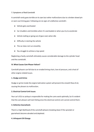 7. Symptoms of Bad Camshaft
A camshaft rarely goes terrible on its own but rather malfunctions due to a broken dowel pin
or worn-out timing gear. Following are six signs of a defective camshaft:-
● Vehicle gets overheated
● Car shudders and trembles when it's overloaded or when you try to accelerate
● Vehicle stalling or going out of gear even when idle
● Difficulty in starting the vehicle
● The car does not run smoothly
● You struggle to achieve a top speed
Neglecting a faulty camshaft ultimately causes considerable damage to the cylinder head
and the crankshaft.
IV. What Causes Cam Phaser Failure?
Camshaft phasers can fail due to an eroded timing chain, low oil pressure, and a host of
other engine-related issues.
1. Sludge and Grime
Sludge or grime inside the engine lubrication system will prevent the smooth flow of oil,
causing the phasers to malfunction.
2. Electrical Control Unit Issues
Your car's ECU or pickup is responsible for making the cams work optimally. So it's evident
that the cam phasers will start failing once the electrical control unit cannot control them.
3. Defective Gearwheels
There's a high likelihood of the camshaft-phasers breaking down if the sprocket or
gearwheels become abraded and depleted.
4. Infrequent Oil Change
 