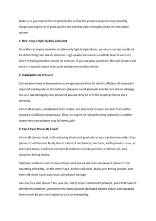 Make sure you replace the oil periodically so that the phasers keep working smoothly.
Always use engine oil of good quality and see that you thoroughly clean the lubrication
system.
5. Not Using a High-Quality Lubricant
Since the car engine operates at extremely high temperatures, you must use top-quality oil
for diminishing cam phaser abrasion. High-quality oil ensures a suitable level of viscosity
which in turn guarantees ample oil pressure. If you use poor quality oil, the cam phasers will
work or respond slower than usual and become nonfunctional.
6. Inadequate Oil Pressure
Cam phasers need to be powered at an appropriate time for which sufficient oil pressure is
required. Inadequate or low lubricant pressure could gradually lead to cam phaser damage.
You also risk damaging your phasers if you use dirty oil or if the oil pump fails to work
correctly.
Camshaft-phasers, constructed from metals, are also liable to wear and tear from within
owing to insufficient oil pressure. Thus the engine oil not performing optimally is another
reason why cam phasers may fail eventually.
V. Can A Cam Phaser Be Fixed?
Camshaft phasers start malfunctioning slowly and gradually as your car becomes older. Cam
phasers could become faulty due to a host of mechanical, electrical, and hydraulic issues, as
discussed above. Common mechanical problems include jammed, stretched out, and
slackened timing chains.
Hydraulic problems such as low oil levels and low oil viscosity can prevent phasers from
operating efficiently. On the other hand, broken solenoids, faulty cam timing sensors, and
other electrical issues can cause cam phaser damage.
Can you fix a cam phaser? Yes, you can, but to repair spoiled cam phasers, you'll first have to
identify the problem. Sometimes the cams could be damaged beyond repair, and replacing
them would be your only option in such an eventuality.
 