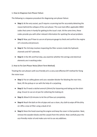 1. How to Diagnose Cam Phaser Failure
The following is a stepwise procedure for diagnosing cam phaser failure:
● Step 1: At the very outset, you'll require a scanning tool for accurately detecting the
reason behind the collapse of the cam phaser. This scan tool offers applicable OBD2
codes that come in handy for getting to the issue's root. At the same time, these
codes provide you with other relevant information for spotting the actual problem.
● Step 2: Now, you'll have to use an oil pressure gauge to check and confirm the engine
oil's viscosity and pressure.
● Step 3: The 3rd step involves inspecting the filter screens inside the hydraulic
channels and VCT solenoids.
● Step 4: In the 4th and final step, you examine whether the wirings and electrical
elements are in working order.
2. How to Fix Cam Phaser Noise [Short Term Method]
Treating the cam phasers with eco-friendly oil is a very cost-effective DIY method for fixing
the noise issue:
● Step 1: Put on safety gloves and use a wooden blocker for blocking the rear tires.
Next, lift the pickup or car with the help of a carjacking.
● Step 2: You'll need a ratchet wrench (14mm) for loosening and taking out the drain
plug. Ensure to use an oil pan for collecting the leaking oil.
● Step 3: Allow 8-10 minutes to let the oil flow out completely.
● Step 4: Reach the bolt on the oil pipe and use a clean, dry cloth to wipe off the dirty
oil. Affix a new oil filter using a daub of oil.
● Step 5: Raise the hood covering the engine and keep the cover in that position. Next,
remove the wooden blocks and the carjack from the vehicle. Now carefully pour the
eco-friendly motor oil and make sure not to use any additives.
 