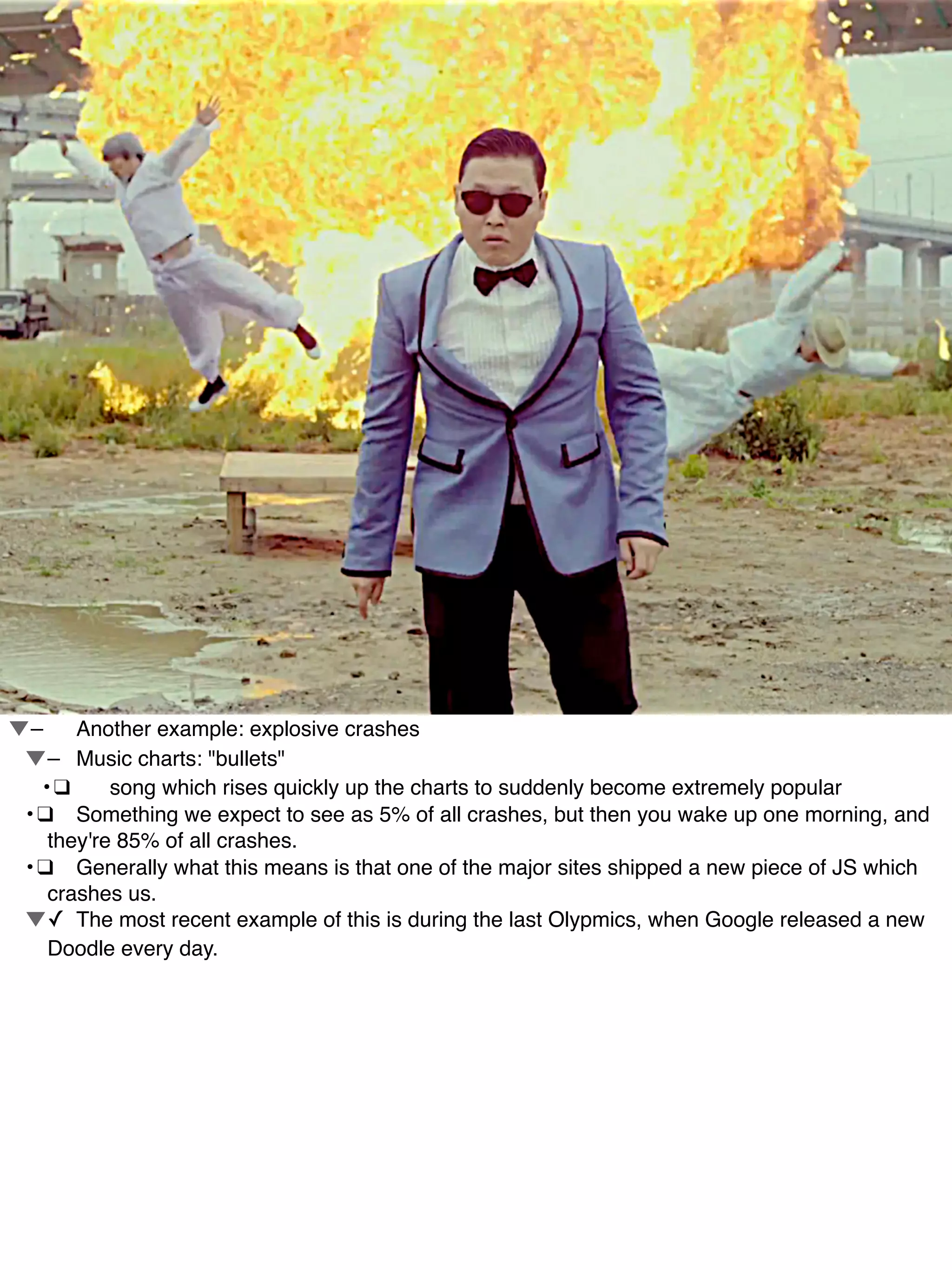 !–! Another example: explosive crashes
! !–! Music charts: "bullets"
! •!❑! song which rises quickly up the charts to suddenly become extremely popular
! •!❑! Something we expect to see as 5% of all crashes, but then you wake up one morning, and
they're 85% of all crashes.
! •!❑! Generally what this means is that one of the major sites shipped a new piece of JS which
crashes us.
! !✓! The most recent example of this is during the last Olypmics, when Google released a new
Doodle every day.
 