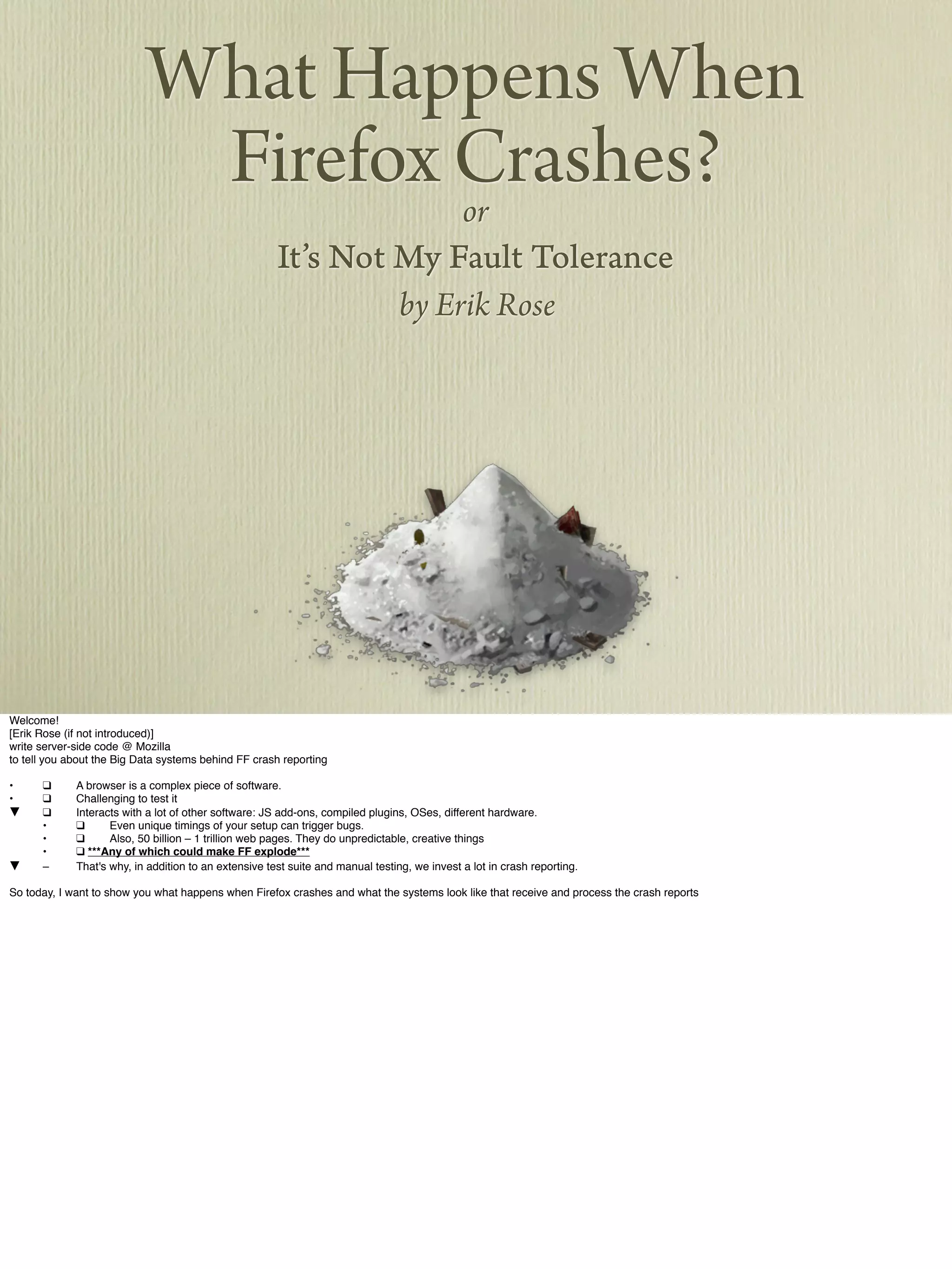 What Happens When
Firefox Crashes?or
It’s Not My Fault Tolerance
by Erik Rose
Welcome!
[Erik Rose (if not introduced)]
write server-side code @ Mozilla
to tell you about the Big Data systems behind FF crash reporting
•! ❑ ! A browser is a complex piece of software.
•! ❑ ! Challenging to test it
▼! ❑ ! Interacts with a lot of other software: JS add-ons, compiled plugins, OSes, different hardware.
! •! ❑ ! Even unique timings of your setup can trigger bugs.
! •! ❑ ! Also, 50 billion – 1 trillion web pages. They do unpredictable, creative things
! •! ❑ ***Any of which could make FF explode***
▼! –! That's why, in addition to an extensive test suite and manual testing, we invest a lot in crash reporting.
So today, I want to show you what happens when Firefox crashes and what the systems look like that receive and process the crash reports
 
