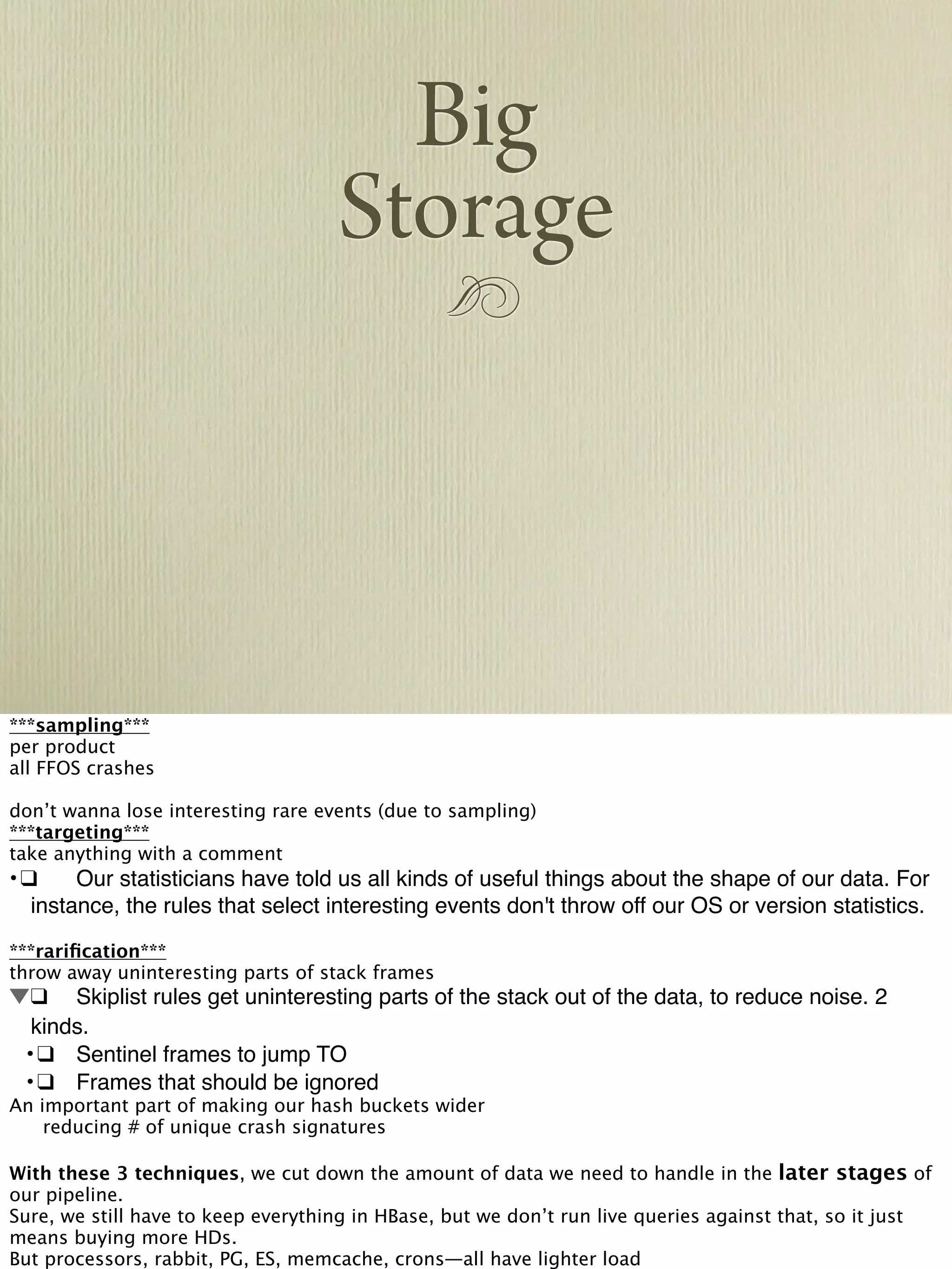 !
Big
Storage
***sampling***
per product
all FFOS crashes
don’t wanna lose interesting rare events (due to sampling)
***targeting***
take anything with a comment
•!❑! Our statisticians have told us all kinds of useful things about the shape of our data. For
instance, the rules that select interesting events don't throw off our OS or version statistics.
***rariﬁcation***
throw away uninteresting parts of stack frames
!❑! Skiplist rules get uninteresting parts of the stack out of the data, to reduce noise. 2
kinds.
! •!❑! Sentinel frames to jump TO
! •!❑! Frames that should be ignored
An important part of making our hash buckets wider

 reducing # of unique crash signatures
With these 3 techniques, we cut down the amount of data we need to handle in the later stages of
our pipeline.
Sure, we still have to keep everything in HBase, but we don’t run live queries against that, so it just
means buying more HDs.
But processors, rabbit, PG, ES, memcache, crons—all have lighter load
 