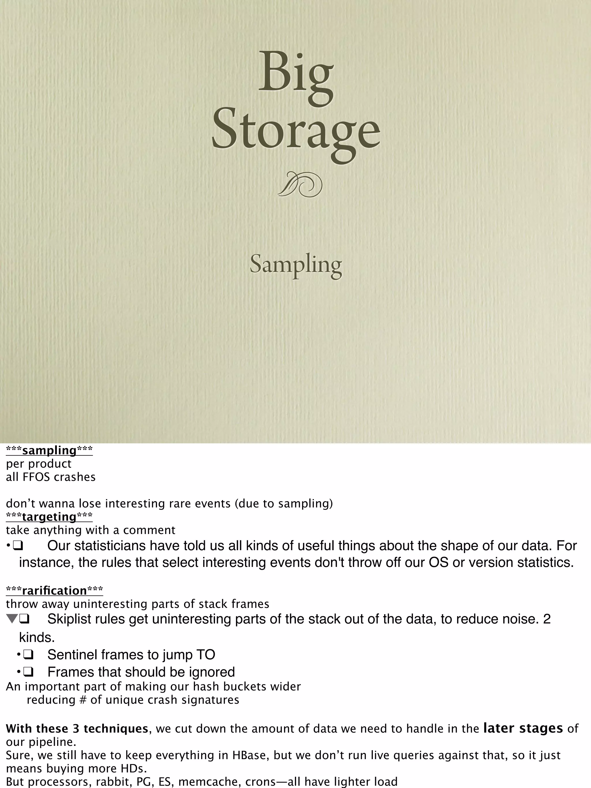 !
Big
Storage
Sampling
***sampling***
per product
all FFOS crashes
don’t wanna lose interesting rare events (due to sampling)
***targeting***
take anything with a comment
•!❑! Our statisticians have told us all kinds of useful things about the shape of our data. For
instance, the rules that select interesting events don't throw off our OS or version statistics.
***rariﬁcation***
throw away uninteresting parts of stack frames
!❑! Skiplist rules get uninteresting parts of the stack out of the data, to reduce noise. 2
kinds.
! •!❑! Sentinel frames to jump TO
! •!❑! Frames that should be ignored
An important part of making our hash buckets wider

 reducing # of unique crash signatures
With these 3 techniques, we cut down the amount of data we need to handle in the later stages of
our pipeline.
Sure, we still have to keep everything in HBase, but we don’t run live queries against that, so it just
means buying more HDs.
But processors, rabbit, PG, ES, memcache, crons—all have lighter load
 