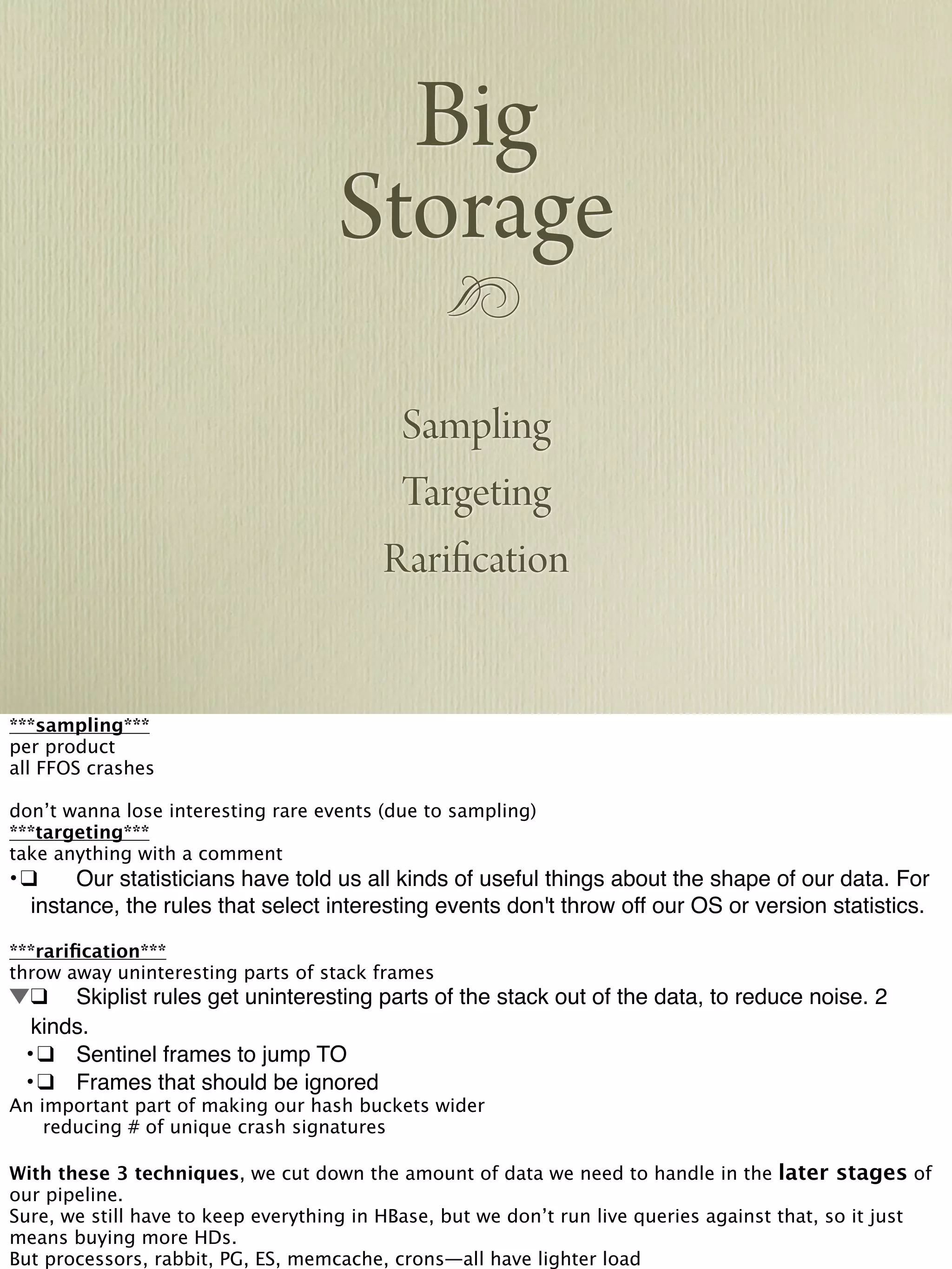 !
Big
Storage
Sampling
Targeting
Rarification
***sampling***
per product
all FFOS crashes
don’t wanna lose interesting rare events (due to sampling)
***targeting***
take anything with a comment
•!❑! Our statisticians have told us all kinds of useful things about the shape of our data. For
instance, the rules that select interesting events don't throw off our OS or version statistics.
***rariﬁcation***
throw away uninteresting parts of stack frames
!❑! Skiplist rules get uninteresting parts of the stack out of the data, to reduce noise. 2
kinds.
! •!❑! Sentinel frames to jump TO
! •!❑! Frames that should be ignored
An important part of making our hash buckets wider

 reducing # of unique crash signatures
With these 3 techniques, we cut down the amount of data we need to handle in the later stages of
our pipeline.
Sure, we still have to keep everything in HBase, but we don’t run live queries against that, so it just
means buying more HDs.
But processors, rabbit, PG, ES, memcache, crons—all have lighter load
 