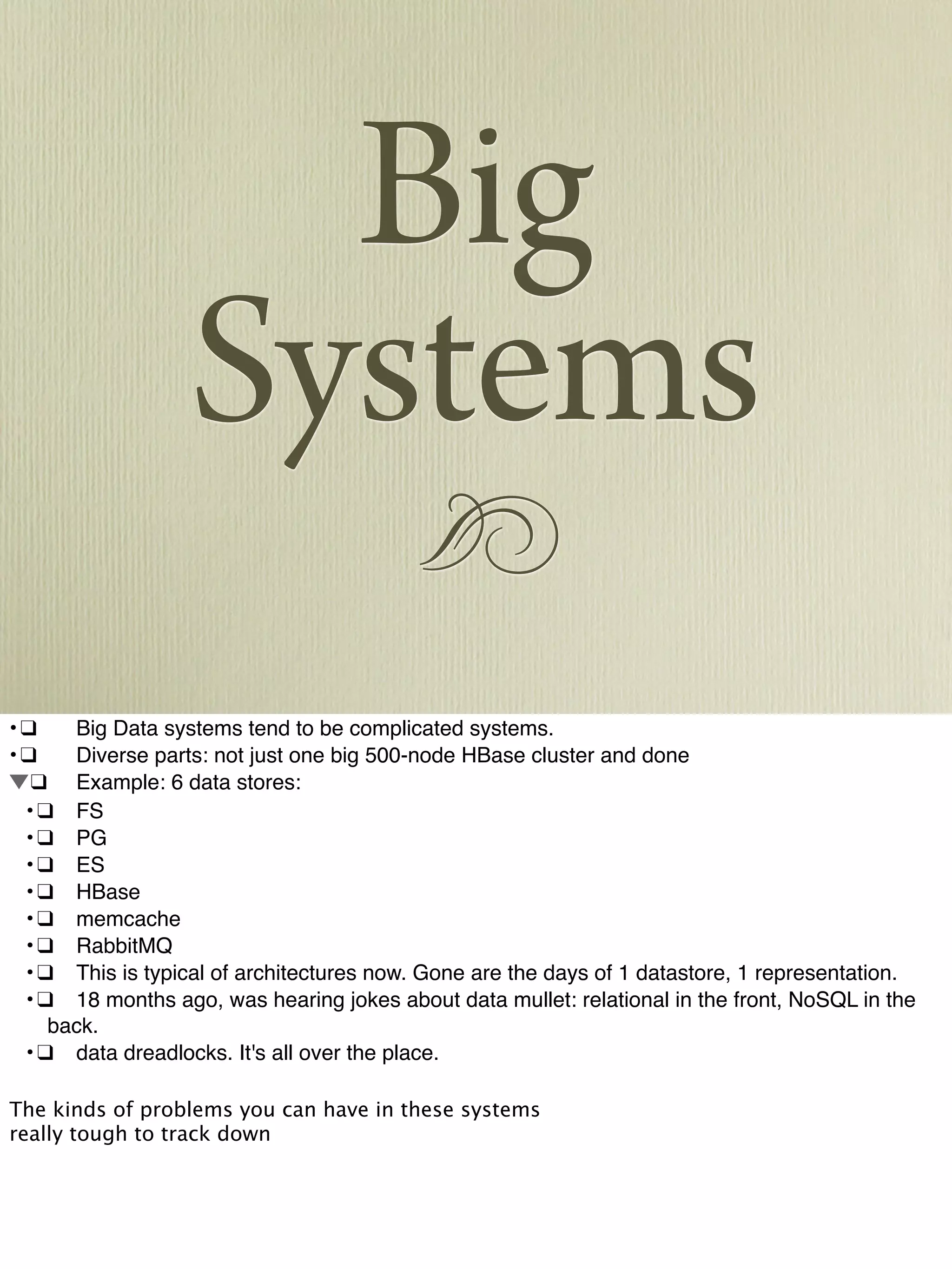 !
Big
Systems
•!❑! Big Data systems tend to be complicated systems.
•!❑! Diverse parts: not just one big 500-node HBase cluster and done
!❑! Example: 6 data stores:
! •!❑! FS
! •!❑! PG
! •!❑! ES
! •!❑! HBase
! •!❑! memcache
! •!❑! RabbitMQ
! •!❑! This is typical of architectures now. Gone are the days of 1 datastore, 1 representation.
! •!❑! 18 months ago, was hearing jokes about data mullet: relational in the front, NoSQL in the
back.
! •!❑! data dreadlocks. It's all over the place.
The kinds of problems you can have in these systems
really tough to track down
 