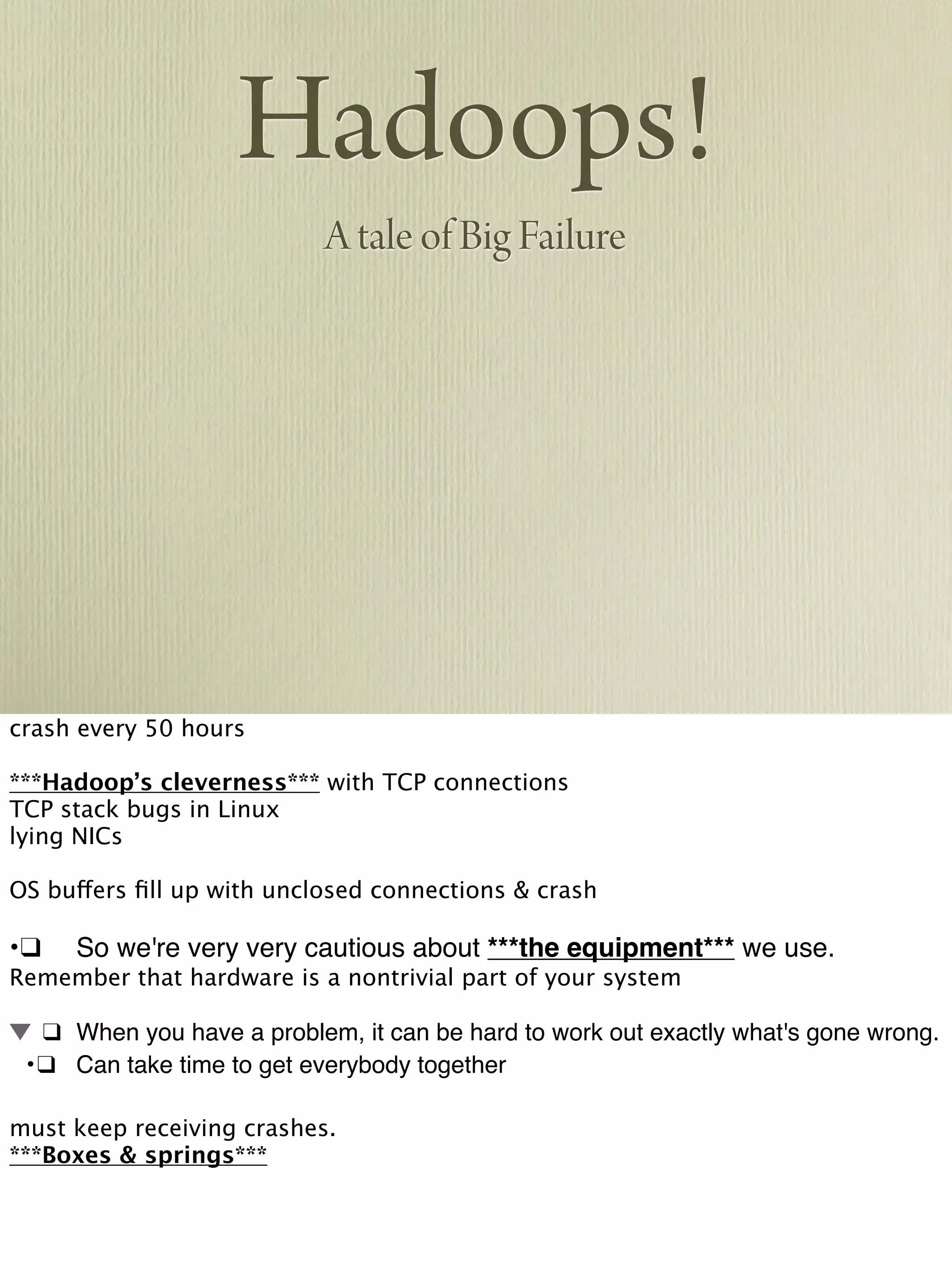 Hadoops!
A tale of Big Failure
crash every 50 hours
***Hadoop’s cleverness*** with TCP connections
TCP stack bugs in Linux
lying NICs
OS buffers ﬁll up with unclosed connections & crash
•!❑! So we're very very cautious about ***the equipment*** we use.
Remember that hardware is a nontrivial part of your system
! ❑! When you have a problem, it can be hard to work out exactly what's gone wrong.
! •!❑! Can take time to get everybody together
must keep receiving crashes.
***Boxes & springs***
 