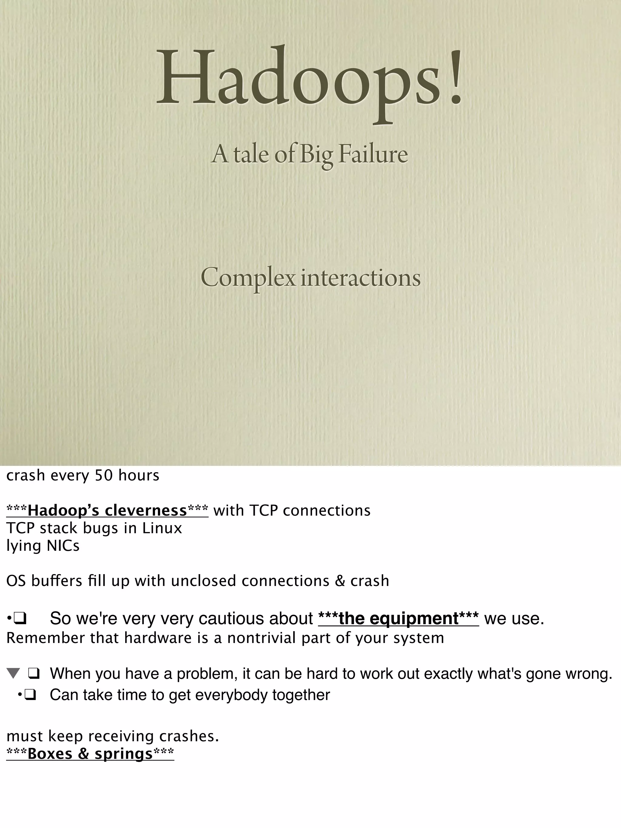Hadoops!
A tale of Big Failure
Complex interactions
crash every 50 hours
***Hadoop’s cleverness*** with TCP connections
TCP stack bugs in Linux
lying NICs
OS buffers ﬁll up with unclosed connections & crash
•!❑! So we're very very cautious about ***the equipment*** we use.
Remember that hardware is a nontrivial part of your system
! ❑! When you have a problem, it can be hard to work out exactly what's gone wrong.
! •!❑! Can take time to get everybody together
must keep receiving crashes.
***Boxes & springs***
 