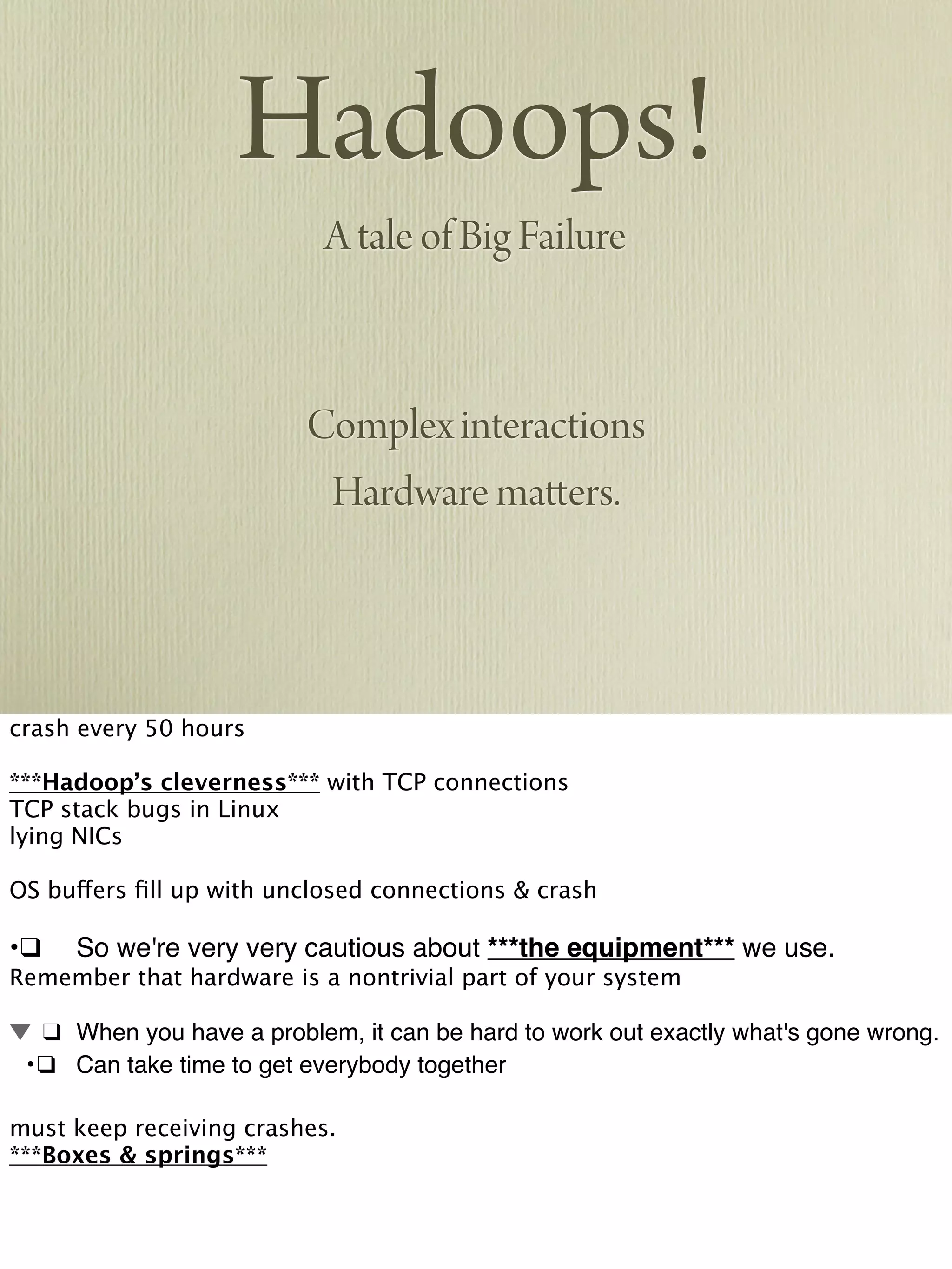 Hadoops!
A tale of Big Failure
Complex interactions
Hardware matters.
crash every 50 hours
***Hadoop’s cleverness*** with TCP connections
TCP stack bugs in Linux
lying NICs
OS buffers ﬁll up with unclosed connections & crash
•!❑! So we're very very cautious about ***the equipment*** we use.
Remember that hardware is a nontrivial part of your system
! ❑! When you have a problem, it can be hard to work out exactly what's gone wrong.
! •!❑! Can take time to get everybody together
must keep receiving crashes.
***Boxes & springs***
 
