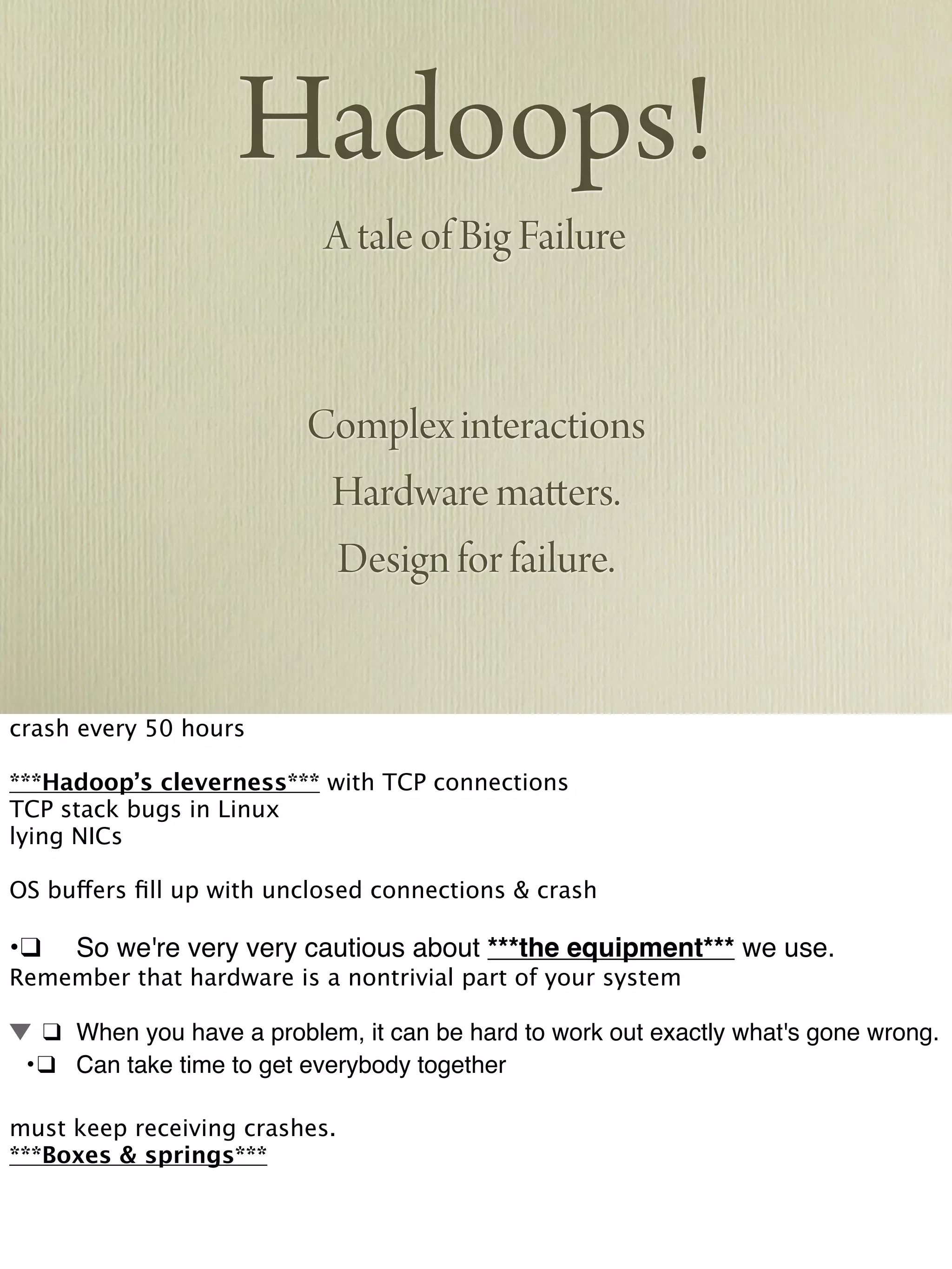 Hadoops!
A tale of Big Failure
Complex interactions
Hardware matters.
Design for failure.
crash every 50 hours
***Hadoop’s cleverness*** with TCP connections
TCP stack bugs in Linux
lying NICs
OS buffers ﬁll up with unclosed connections & crash
•!❑! So we're very very cautious about ***the equipment*** we use.
Remember that hardware is a nontrivial part of your system
! ❑! When you have a problem, it can be hard to work out exactly what's gone wrong.
! •!❑! Can take time to get everybody together
must keep receiving crashes.
***Boxes & springs***
 