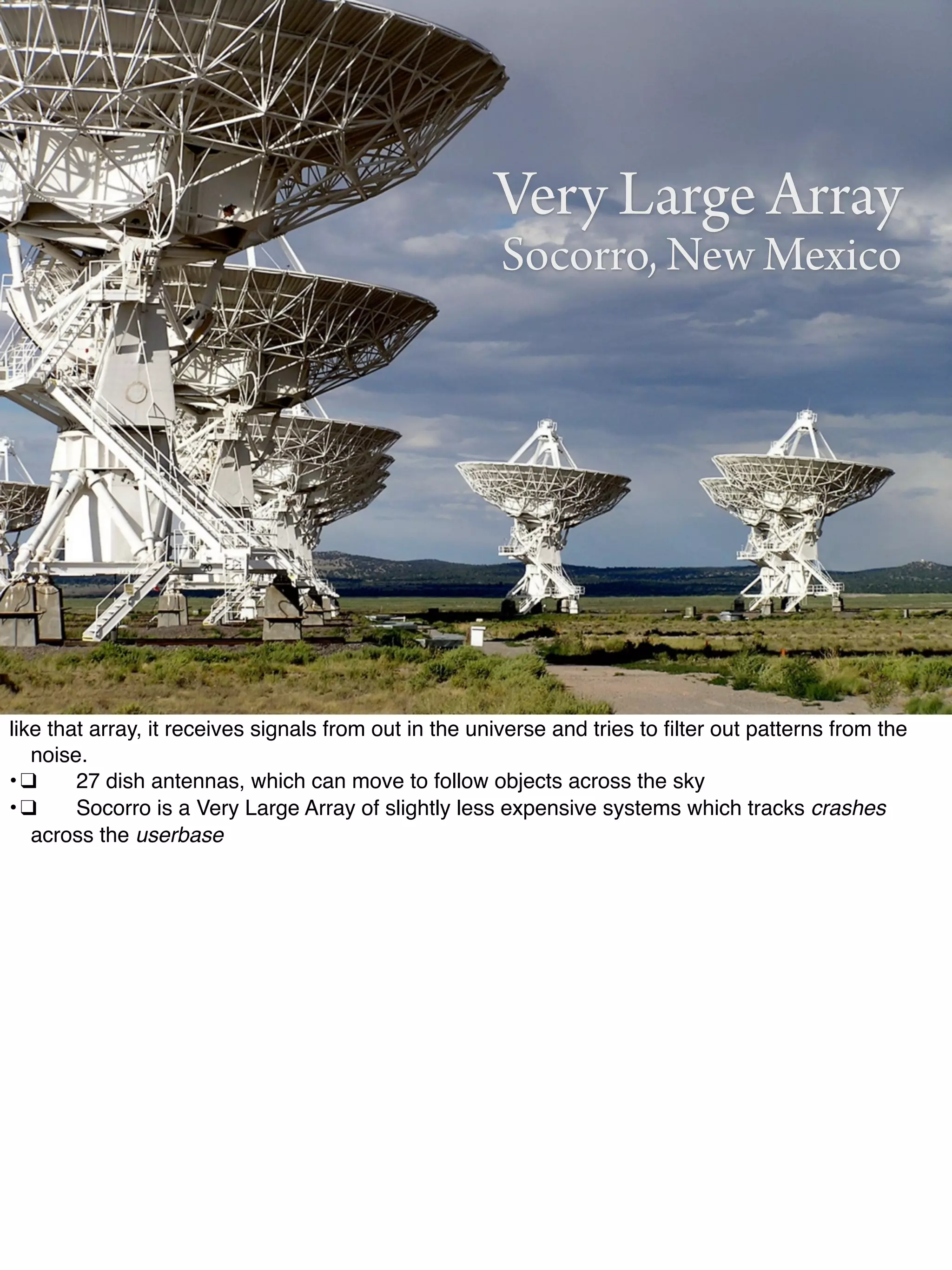 Very Large Array
Socorro, New Mexico
like that array, it receives signals from out in the universe and tries to ﬁlter out patterns from the
noise.
•!❑! 27 dish antennas, which can move to follow objects across the sky
•!❑! Socorro is a Very Large Array of slightly less expensive systems which tracks crashes
across the userbase
 