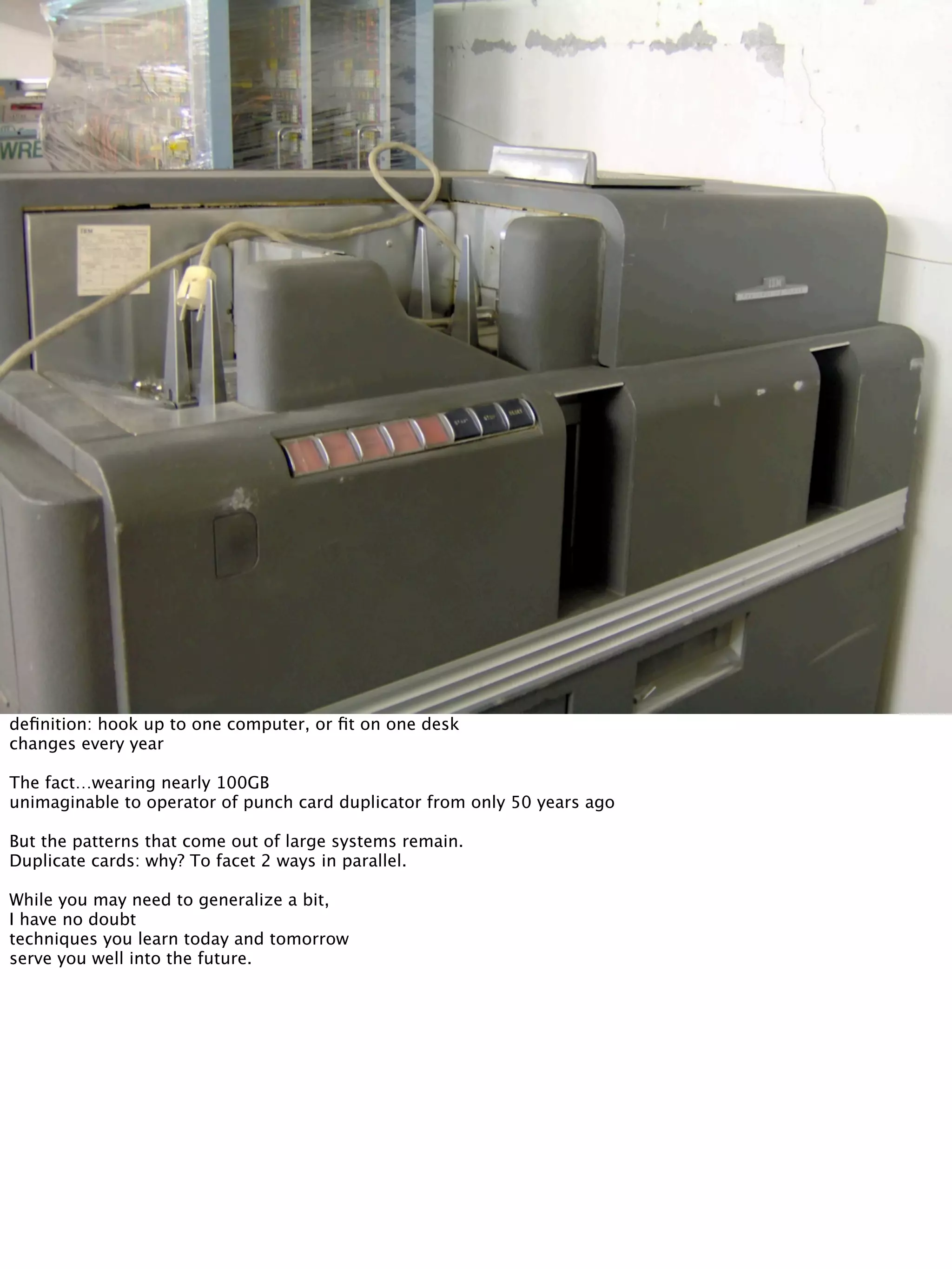 deﬁnition: hook up to one computer, or ﬁt on one desk
changes every year
The fact…wearing nearly 100GB
unimaginable to operator of punch card duplicator from only 50 years ago
But the patterns that come out of large systems remain.
Duplicate cards: why? To facet 2 ways in parallel.
While you may need to generalize a bit,
I have no doubt
techniques you learn today and tomorrow
serve you well into the future.
 