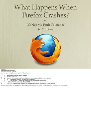 What Happens When
Firefox Crashes?or
It’s Not My Fault Tolerance
by Erik Rose
Welcome!
[Erik Rose (if not introduced)]
write server-side code @ Mozilla
to tell you about the Big Data systems behind FF crash reporting
•! ❑ ! A browser is a complex piece of software.
•! ❑ ! Challenging to test it
▼! ❑ ! Interacts with a lot of other software: JS add-ons, compiled plugins, OSes, different hardware.
! •! ❑ ! Even unique timings of your setup can trigger bugs.
! •! ❑ ! Also, 50 billion – 1 trillion web pages. They do unpredictable, creative things
! •! ❑ ***Any of which could make FF explode***
▼! –! That's why, in addition to an extensive test suite and manual testing, we invest a lot in crash reporting.
So today, I want to show you what happens when Firefox crashes and what the systems look like that receive and process the crash reports
 