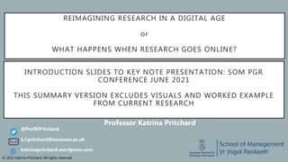 © 2021 Katrina Pritchard. All rights reserved.
REIMAGINING RESEARCH IN A DIGITAL AGE
or
WHAT HAPPENS WHEN RESEARCH GOES ONLINE?
Professor Katrina Pritchard
k.l.pritchard@swansea.ac.uk
@ProfKPritchard
katrinapritchard.wordpress.com
INTRODUCTION SLIDES TO KEY NOTE PRESENTATION: SOM PGR
CONFERENCE JUNE 2021
THIS SUMMARY VERSION EXCLUDES VISUALS AND WORKED EXAMPLE
FROM CURRENT RESEARCH
 