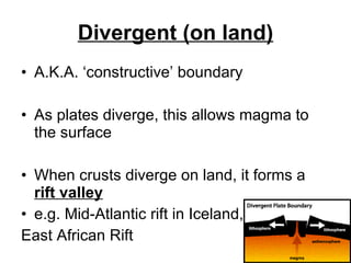 Divergent (on land) A.K.A. ‘constructive’ boundary As plates diverge, this allows magma to the surface When crusts diverge on land, it forms a  rift valley e.g. Mid-Atlantic rift in Iceland,  East African Rift 