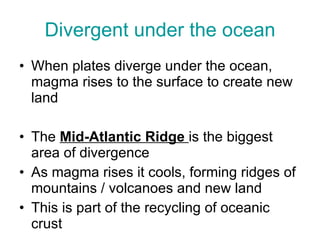 Divergent under the ocean When plates diverge under the ocean, magma rises to the surface to create new land The  Mid-Atlantic Ridge  is the biggest area of divergence As magma rises it cools, forming ridges of mountains / volcanoes and new land This is part of the recycling of oceanic crust 