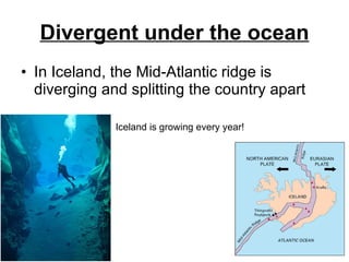 Divergent under the ocean In Iceland, the Mid-Atlantic ridge is diverging and splitting the country apart Iceland is growing every year! 