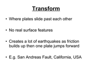 Transform Where plates slide past each other No real surface features Creates a lot of earthquakes as friction builds up then one plate jumps forward E.g. San Andreas Fault, California, USA 