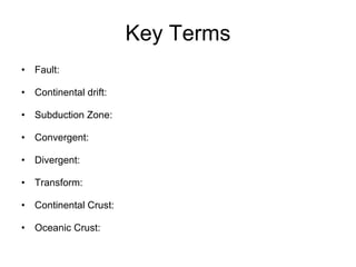 Key Terms Fault:  Continental drift: Subduction Zone: Convergent: Divergent: Transform: Continental Crust: Oceanic Crust: 