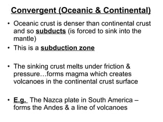 Convergent (Oceanic & Continental) Oceanic crust is denser than continental crust and so  subducts  (is forced to sink into the mantle) This is a  subduction zone The sinking crust melts under friction & pressure…forms magma which creates volcanoes in the continental crust surface E.g.  The Nazca plate in South America – forms the Andes & a line of volcanoes 