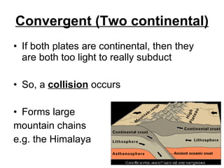 Convergent (Two continental) If both plates are continental, then they are both too light to really subduct So, a  collision  occurs Forms large mountain chains e.g. the Himalaya 