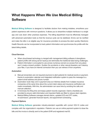 What Happens When We Use Medical Billing
Software
Medical Billing Software is designed to facilitate doctors from making mistakes, smoothens your
patient experience with minimum questions. It allows you to streamline multiple interfaces in a single
app and cuts down other practices expenses. The billing department must be effectively managed
with advanced automation tools so that the revenue cycle can be stabilized. Errors can be rectified
and make the bills in an eligible way for insurance providers to process the claim quickly. Electronic
Health Records can be incorporated to track patient information and synchronizes the profile with the
latest billing details.
Cloud Services
● When cloud-based technology is merged with management billing software it strengthens
patient profile with strong server backup and eliminates the traditional data losing challenges.
● Patient information is encrypted to use across numerous servers so access from any place
won’t create a breach problem. Sudden fire accidents or other natural disasters can’t destroy
your files, if you have an internet connection then you can retrieve it from anywhere.
Automation
● Manual remainders are not required anymore to alert patients for medical events or payment,
thanks to automation calendar and integrated notification system to pass the message to a
patient email address and phone number.
● Automation tools help a lot in payment area as it fetches details from multiple insurance
companies at the same time about the current claim status and insurance verification are
made immediately. With this, the administrator can save time by avoiding the calls and
manual collection.
● It minimizes the filing time and keeps patient records organized. Claims checklists are
provided to ensure valid information and important fields are filled to reduce claim rejection.
● Medical Billing Software manages denied claims, updated ICD and CPT codes,
re-submission, generate financial reports, and appointment scheduling.
Payment Options
Medical Billing Software generates industry-standard superbills with correct ICD-10 codes and
complies with the organization’s reputation. Patients can use an online payment system to close the
bills and the invoice is directly sent to the patient EHR and registered mail ID.
 