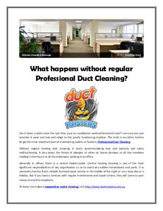 What happens without regular
Professional Duct Cleaning?
Has it been a while since the last time your air conditioner worked like brand new? I am sure you just
consider it wear and tear and adapt to the poorly functioning machine. The truth is we often tend to
forget the most important part of maintaining coolers or heaters; Professional Duct Cleaning.
Without regular heating duct cleaning, it starts accommodating dust and bacteria and starts
malfunctioning. It also poses the threat of allergies or other air borne diseases to all the members
residing in the house or all the employees working in an office.
Generally in offices, there is a central heater/cooler. Central heating cleaning is one of the most
significant responsibilities of any organisation so as to avoid any sudden breakdowns and panic. It is
extremely hard to find a reliable licensed repair service in the middle of the night or on a busy day or a
holiday. But if you have a contract with regular maintenance and repair service, they will come to your
rescue at anytime anywhere.
To know more about evaporative cooler cleaning, visit http://www.ductmasters.com.au.
 