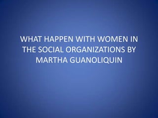 WHAT HAPPEN WITH WOMEN IN
THE SOCIAL ORGANIZATIONS BY
   MARTHA GUANOLIQUIN
 