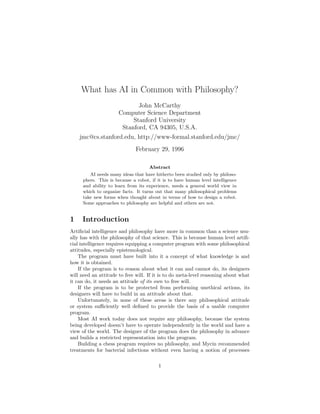 What has AI in Common with Philosophy?
John McCarthy
Computer Science Department
Stanford University
Stanford, CA 94305, U.S.A.
jmc@cs.stanford.edu, http://www-formal.stanford.edu/jmc/
February 29, 1996
Abstract
AI needs many ideas that have hitherto been studied only by philoso-
phers. This is because a robot, if it is to have human level intelligence
and ability to learn from its experience, needs a general world view in
which to organize facts. It turns out that many philosophical problems
take new forms when thought about in terms of how to design a robot.
Some approaches to philosophy are helpful and others are not.
1 Introduction
Artiﬁcial intelligence and philosophy have more in common than a science usu-
ally has with the philosophy of that science. This is because human level artiﬁ-
cial intelligence requires equipping a computer program with some philosophical
attitudes, especially epistemological.
The program must have built into it a concept of what knowledge is and
how it is obtained.
If the program is to reason about what it can and cannot do, its designers
will need an attitude to free will. If it is to do meta-level reasoning about what
it can do, it needs an attitude of its own to free will.
If the program is to be protected from performing unethical actions, its
designers will have to build in an attitude about that.
Unfortunately, in none of these areas is there any philosophical attitude
or system suﬃciently well deﬁned to provide the basis of a usable computer
program.
Most AI work today does not require any philosophy, because the system
being developed doesn’t have to operate independently in the world and have a
view of the world. The designer of the program does the philosophy in advance
and builds a restricted representation into the program.
Building a chess program requires no philosophy, and Mycin recommended
treatments for bacterial infections without even having a notion of processes
1
 