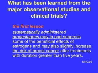 What has been learned from the
major observational studies and
        clinical trials?
 the first lesson
 systematically administered
 progestagens may in part suppress
 some of the beneficial effects of
 estrogens and may also slightly increase
 the risk of breast cancer after treatments
 with duration greater than five years.
                                      MNC/05
 