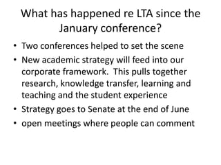 What has happened re LTA since the January conference?  Two conferences helped to set the scene New academic strategy will feed into our corporate framework.  This pulls together research, knowledge transfer, learning and teaching and the student experience  Strategy goes to Senate at the end of June open meetings where people can comment 