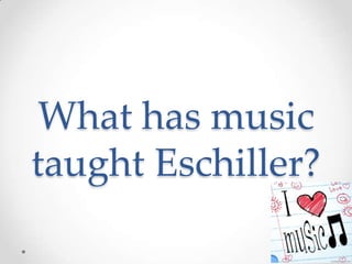 What has music
taught Eschiller?
 