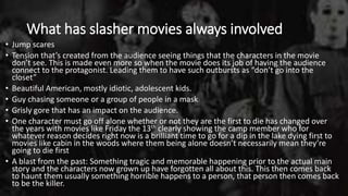 What has slasher movies always involved
• Jump scares
• Tension that’s created from the audience seeing things that the characters in the movie
don’t see. This is made even more so when the movie does its job of having the audience
connect to the protagonist. Leading them to have such outbursts as “don’t go into the
closet”
• Beautiful American, mostly idiotic, adolescent kids.
• Guy chasing someone or a group of people in a mask
• Grisly gore that has an impact on the audience.
• One character must go off alone whether or not they are the first to die has changed over
the years with movies like Friday the 13th clearly showing the camp member who for
whatever reason decides right now is a brilliant time to go for a dip in the lake dying first to
movies like cabin in the woods where them being alone doesn’t necessarily mean they’re
going to die first
• A blast from the past: Something tragic and memorable happening prior to the actual main
story and the characters now grown up have forgotten all about this. This then comes back
to haunt them usually something horrible happens to a person, that person then comes back
to be the killer.
 