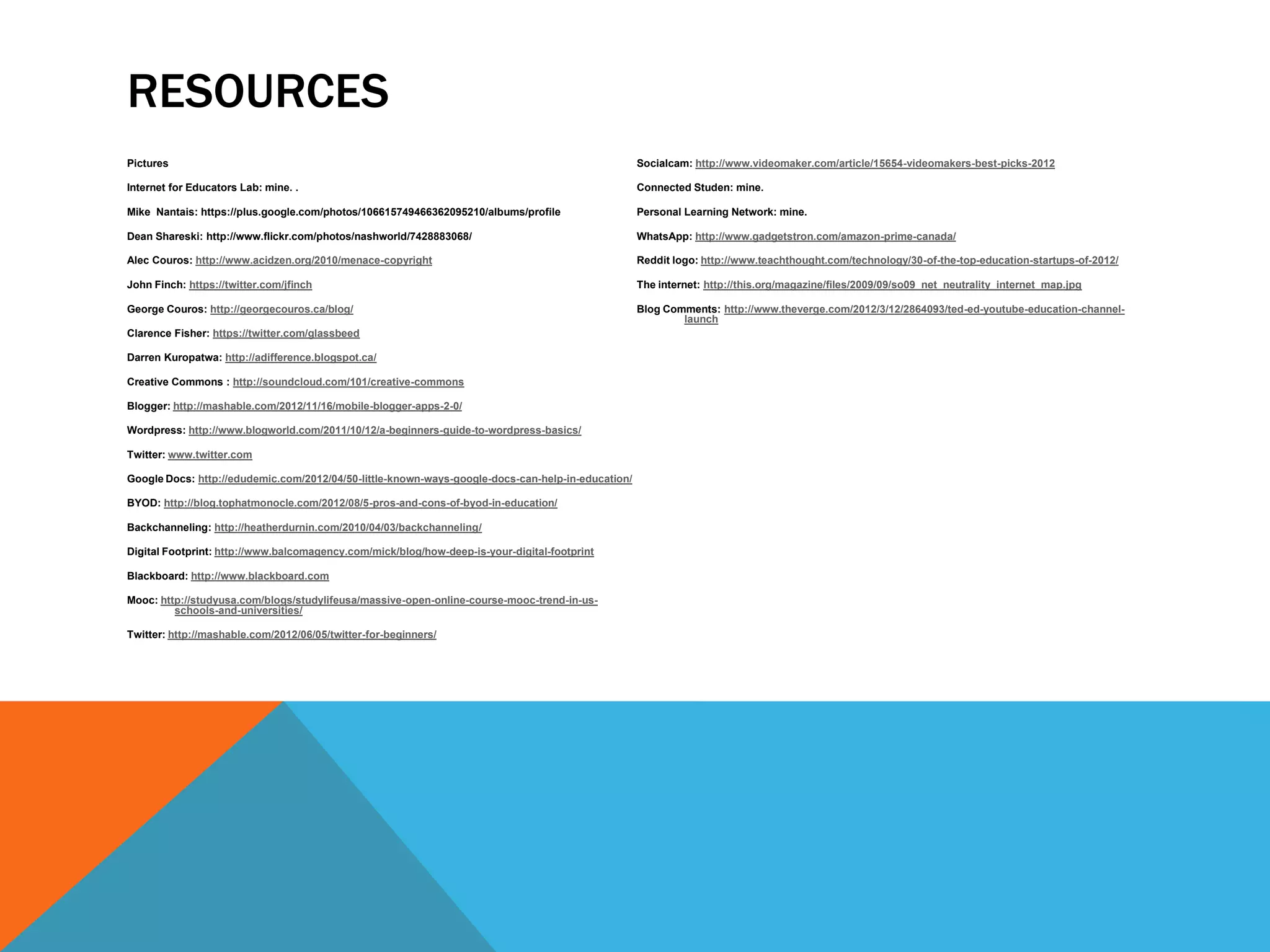 RESOURCES
Pictures                                                                                           Socialcam: http://www.videomaker.com/article/15654-videomakers-best-picks-2012

Internet for Educators Lab: mine. .                                                                Connected Studen: mine.

Mike Nantais: https://plus.google.com/photos/106615749466362095210/albums/profile                  Personal Learning Network: mine.

Dean Shareski: http://www.flickr.com/photos/nashworld/7428883068/                                  WhatsApp: http://www.gadgetstron.com/amazon-prime-canada/

Alec Couros: http://www.acidzen.org/2010/menace-copyright                                          Reddit logo: http://www.teachthought.com/technology/30-of-the-top-education-startups-of-2012/

John Finch: https://twitter.com/jfinch                                                             The internet: http://this.org/magazine/files/2009/09/so09_net_neutrality_internet_map.jpg

George Couros: http://georgecouros.ca/blog/                                                        Blog Comments: http://www.theverge.com/2012/3/12/2864093/ted-ed-youtube-education-channel-
                                                                                                           launch
Clarence Fisher: https://twitter.com/glassbeed

Darren Kuropatwa: http://adifference.blogspot.ca/

Creative Commons : http://soundcloud.com/101/creative-commons

Blogger: http://mashable.com/2012/11/16/mobile-blogger-apps-2-0/

Wordpress: http://www.blogworld.com/2011/10/12/a-beginners-guide-to-wordpress-basics/

Twitter: www.twitter.com

Google Docs: http://edudemic.com/2012/04/50-little-known-ways-google-docs-can-help-in-education/

BYOD: http://blog.tophatmonocle.com/2012/08/5-pros-and-cons-of-byod-in-education/

Backchanneling: http://heatherdurnin.com/2010/04/03/backchanneling/

Digital Footprint: http://www.balcomagency.com/mick/blog/how-deep-is-your-digital-footprint

Blackboard: http://www.blackboard.com

Mooc: http://studyusa.com/blogs/studylifeusa/massive-open-online-course-mooc-trend-in-us-
         schools-and-universities/

Twitter: http://mashable.com/2012/06/05/twitter-for-beginners/
 
