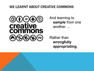 WE LEARNT ABOUT CREATIVE COMMONS


                   And learning to
                     sample from one
                     another …

                   Rather than
                    wrongfully
                    appropriating.
 