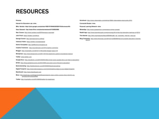 RESOURCES
Pictures                                                                                           Socialcam: http://www.videomaker.com/article/15654-videomakers-best-picks-2012

Internet for Educators Lab: mine. .                                                                Connected Studen: mine.

Mike Nantais: https://plus.google.com/photos/106615749466362095210/albums/profile                  Personal Learning Network: mine.

Dean Shareski: http://www.flickr.com/photos/nashworld/7428883068/                                  WhatsApp: http://www.gadgetstron.com/amazon-prime-canada/

Alec Couros: http://www.acidzen.org/2010/menace-copyright                                          Reddit logo: http://www.teachthought.com/technology/30-of-the-top-education-startups-of-2012/

John Finch: https://twitter.com/jfinch                                                             The internet: http://this.org/magazine/files/2009/09/so09_net_neutrality_internet_map.jpg

George Couros: http://georgecouros.ca/blog/                                                        Blog Comments: http://www.theverge.com/2012/3/12/2864093/ted-ed-youtube-education-channel-
                                                                                                           launch
Clarence Fisher: https://twitter.com/glassbeed

Darren Kuropatwa: http://adifference.blogspot.ca/

Creative Commons : http://soundcloud.com/101/creative-commons

Blogger: http://mashable.com/2012/11/16/mobile-blogger-apps-2-0/

Wordpress: http://www.blogworld.com/2011/10/12/a-beginners-guide-to-wordpress-basics/

Twitter: www.twitter.com

Google Docs: http://edudemic.com/2012/04/50-little-known-ways-google-docs-can-help-in-education/

BYOD: http://blog.tophatmonocle.com/2012/08/5-pros-and-cons-of-byod-in-education/

Backchanneling: http://heatherdurnin.com/2010/04/03/backchanneling/

Digital Footprint: http://www.balcomagency.com/mick/blog/how-deep-is-your-digital-footprint

Blackboard: http://www.blackboard.com

Mooc: http://studyusa.com/blogs/studylifeusa/massive-open-online-course-mooc-trend-in-us-
         schools-and-universities/

Twitter: http://mashable.com/2012/06/05/twitter-for-beginners/
 