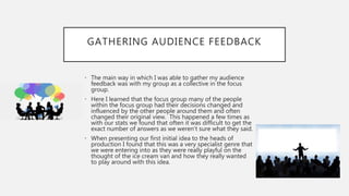 GATHERING AUDIENCE FEEDBACK
• The main way in which I was able to gather my audience
feedback was with my group as a collective in the focus
group.
• Here I learned that the focus group many of the people
within the focus group had their decisions changed and
influenced by the other people around them and often
changed their original view. This happened a few times as
with our stats we found that often it was difficult to get the
exact number of answers as we weren’t sure what they said.
• When presenting our first initial idea to the heads of
production I found that this was a very specialist genre that
we were entering into as they were really playful on the
thought of the ice cream van and how they really wanted
to play around with this idea.
 