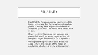 RELIABILITY
• I feel that the focus group may have been a little
biased in the way that they may have viewed our
products as they were all people that knew us
and some quite well. This would have added a lot
of bias.
• However, since this source was using an age
group that was close to our target audience it
was good to get their opinion on our products.
• When presenting our initial ideas it was also
good to have the opinion of the heads of
production who have a pretty unbias opinion.
 