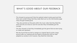 WHAT’S GOOD ABOUT OUR FEEDBACK
• This showed my group and I that the website looked mostly good and that
there were certain things that they really liked such as the merchandise page
many thought looked good.
• They also pointed out the parts within the music video that they liked the
artist and who we chose to cast him and also they immediately got the
concept.
• This also showed us that they immediately got the genre that we were trying
to create and represent.
• We also found that we had to change our original idea by quite a large
amount after our meeting with the heads of production and our idea
adapted our product a lot, however, they liked the initial idea.
 