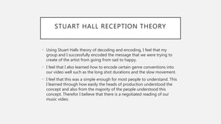 STUART HALL RECEPTION THEORY
• Using Stuart Halls theory of decoding and encoding, I feel that my
group and I successfully encoded the message that we were trying to
create of the artist from going from sad to happy.
• I feel that I also learned how to encode certain genre conventions into
our video well such as the long shot durations and the slow movement.
• I feel that this was a simple enough for most people to understand. This
I learned through how easily the heads of production understood the
concept and also from the majority of the people understood this
concept. Therefor I believe that there is a negotiated reading of our
music video.
 