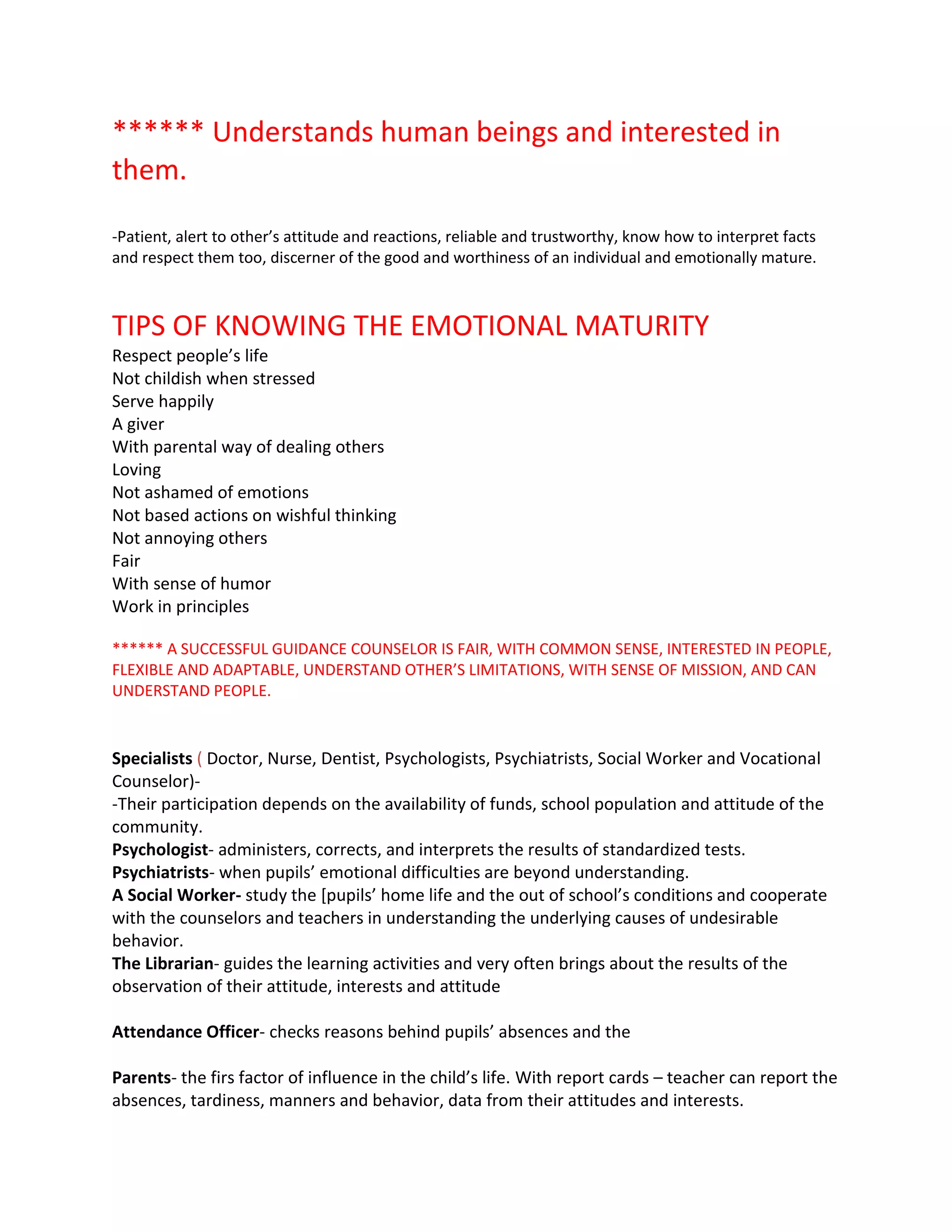 ****** Understands human beings and interested in
them.
-Patient, alert to other’s attitude and reactions, reliable and trustworthy, know how to interpret facts
and respect them too, discerner of the good and worthiness of an individual and emotionally mature.
TIPS OF KNOWING THE EMOTIONAL MATURITY
Respect people’s life
Not childish when stressed
Serve happily
A giver
With parental way of dealing others
Loving
Not ashamed of emotions
Not based actions on wishful thinking
Not annoying others
Fair
With sense of humor
Work in principles
****** A SUCCESSFUL GUIDANCE COUNSELOR IS FAIR, WITH COMMON SENSE, INTERESTED IN PEOPLE,
FLEXIBLE AND ADAPTABLE, UNDERSTAND OTHER’S LIMITATIONS, WITH SENSE OF MISSION, AND CAN
UNDERSTAND PEOPLE.
Specialists ( Doctor, Nurse, Dentist, Psychologists, Psychiatrists, Social Worker and Vocational
Counselor)-
-Their participation depends on the availability of funds, school population and attitude of the
community.
Psychologist- administers, corrects, and interprets the results of standardized tests.
Psychiatrists- when pupils’ emotional difficulties are beyond understanding.
A Social Worker- study the [pupils’ home life and the out of school’s conditions and cooperate
with the counselors and teachers in understanding the underlying causes of undesirable
behavior.
The Librarian- guides the learning activities and very often brings about the results of the
observation of their attitude, interests and attitude
Attendance Officer- checks reasons behind pupils’ absences and the
Parents- the firs factor of influence in the child’s life. With report cards – teacher can report the
absences, tardiness, manners and behavior, data from their attitudes and interests.
 