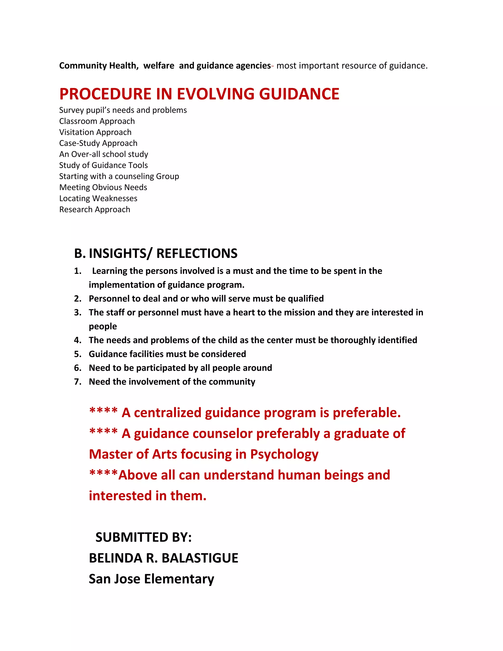 Community Health, welfare and guidance agencies- most important resource of guidance.
PROCEDURE IN EVOLVING GUIDANCE
Survey pupil’s needs and problems
Classroom Approach
Visitation Approach
Case-Study Approach
An Over-all school study
Study of Guidance Tools
Starting with a counseling Group
Meeting Obvious Needs
Locating Weaknesses
Research Approach
B. INSIGHTS/ REFLECTIONS
1. Learning the persons involved is a must and the time to be spent in the
implementation of guidance program.
2. Personnel to deal and or who will serve must be qualified
3. The staff or personnel must have a heart to the mission and they are interested in
people
4. The needs and problems of the child as the center must be thoroughly identified
5. Guidance facilities must be considered
6. Need to be participated by all people around
7. Need the involvement of the community
**** A centralized guidance program is preferable.
**** A guidance counselor preferably a graduate of
Master of Arts focusing in Psychology
****Above all can understand human beings and
interested in them.
SUBMITTED BY:
BELINDA R. BALASTIGUE
San Jose Elementary
 